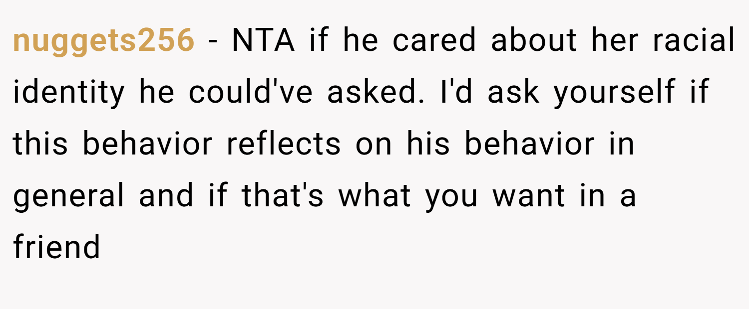 nuggets256 − NTA if he cared about her racial identity he could've asked. I'd ask yourself if this behavior reflects on his behavior in general and if that's what you want in a friend