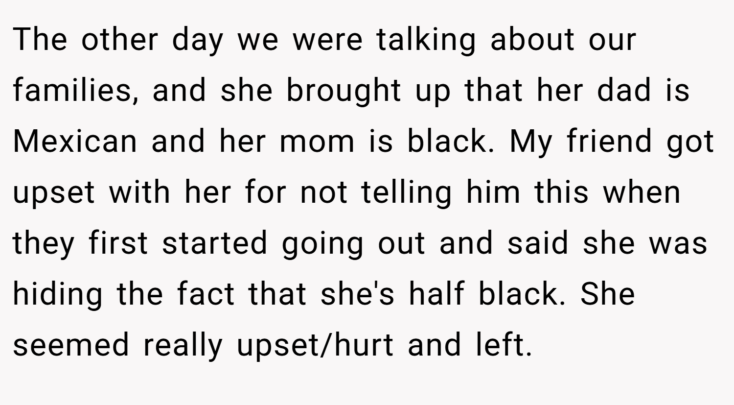 The other day we were talking about our families, and she brought up that her dad is Mexican and her mom is black. My friend got upset with her for not telling him this when they first started going out and said she was hiding the fact that she's half black. She seemed really upset/hurt and left.