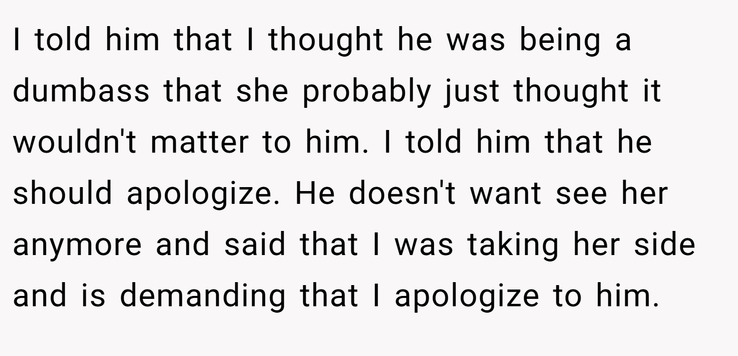 I told him that I thought he was being a dumbass that she probably just thought it wouldn't matter to him. I told him that he should apologize. He doesn't want see her anymore and said that I was taking her side and is demanding that I apologize to him.