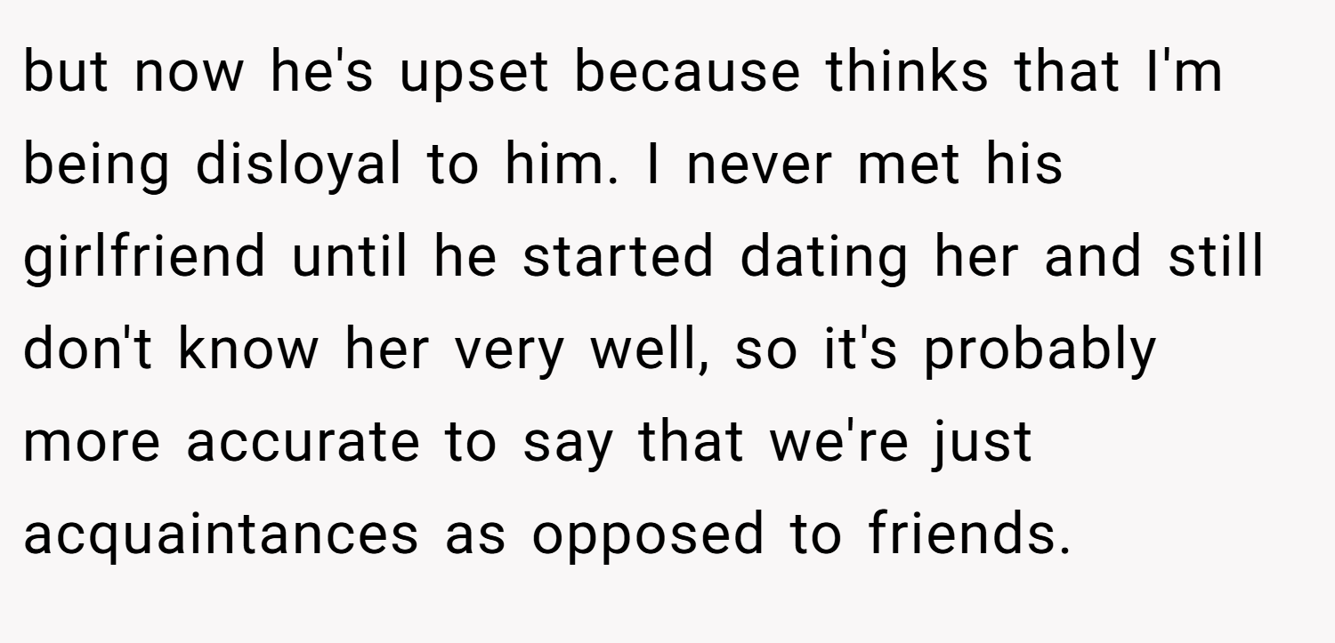 but now he's upset because thinks that I'm being disloyal to him. I never met his girlfriend until he started dating her and still don't know her very well, so it's probably more accurate to say that we're just acquaintances as opposed to friends.