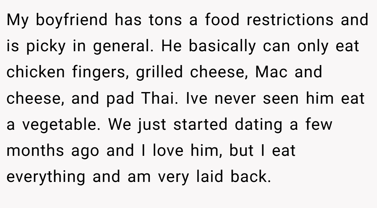 My boyfriend has tons a food restrictions and is picky in general. He basically can only eat chicken fingers, grilled cheese, Mac and cheese, and pad Thai. Ive never seen him eat a vegetable. We just started dating a few months ago and I love him, but I eat everything and am very laid back.