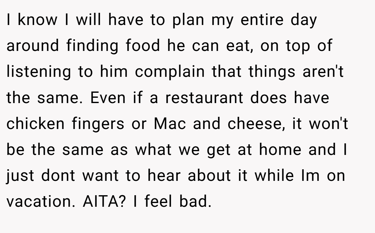I know I will have to plan my entire day around finding food he can eat, on top of listening to him complain that things aren't the same. Even if a restaurant does have chicken fingers or Mac and cheese, it won't be the same as what we get at home and I just dont want to hear about it while Im on vacation. AITA? I feel bad.