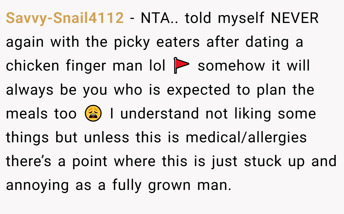 Savvy-Snail4112 − NTA.. told myself NEVER again with the picky eaters after dating a chicken finger man lol 🚩 somehow it will always be you who is expected to plan the meals too 😩 I understand not liking some things but unless this is medical/allergies there’s a point where this is just stuck up and annoying as a fully grown man.