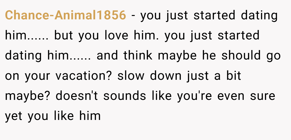 Chance-Animal1856 − you just started dating him...... but you love him. you just started dating him...... and think maybe he should go on your vacation? slow down just a bit maybe? doesn't sounds like you're even sure yet you like him