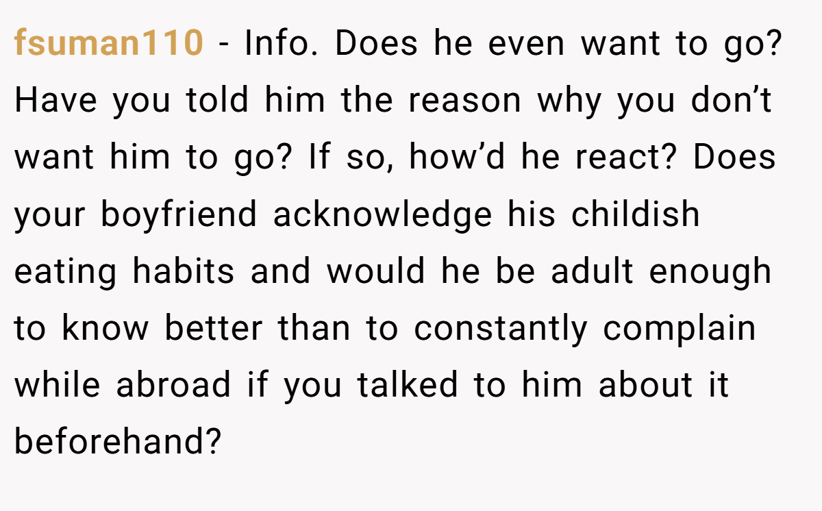 fsuman110 − Info. Does he even want to go? Have you told him the reason why you don’t want him to go? If so, how’d he react? Does your boyfriend acknowledge his childish eating habits and would he be adult enough to know better than to constantly complain while abroad if you talked to him about it beforehand?