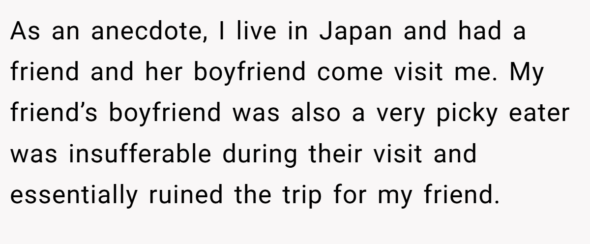 As an anecdote, I live in Japan and had a friend and her boyfriend come visit me. My friend’s boyfriend was also a very picky eater was insufferable during their visit and essentially ruined the trip for my friend.