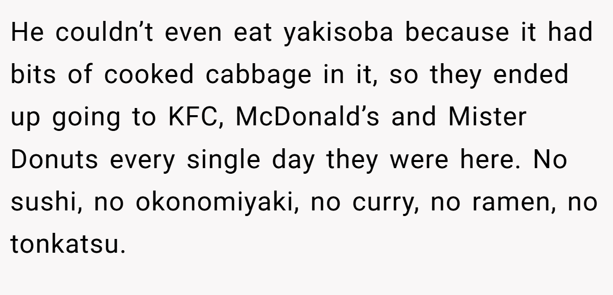 He couldn’t even eat yakisoba because it had bits of cooked cabbage in it, so they ended up going to KFC, McDonald’s and Mister Donuts every single day they were here. No sushi, no okonomiyaki, no curry, no ramen, no tonkatsu.