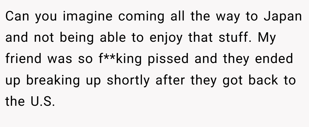 Can you imagine coming all the way to Japan and not being able to enjoy that stuff. My friend was so f**king pissed and they ended up breaking up shortly after they got back to the U.S.