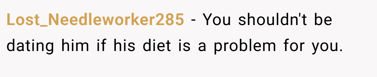 Lost_Needleworker285 − You shouldn't be dating him if his diet is a problem for you.