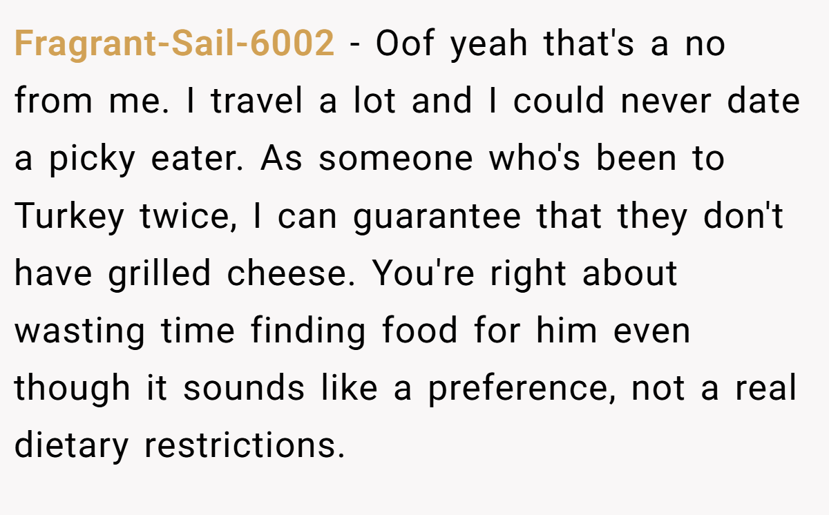 Fragrant-Sail-6002 − Oof yeah that's a no from me. I travel a lot and I could never date a picky eater. As someone who's been to Turkey twice, I can guarantee that they don't have grilled cheese. You're right about wasting time finding food for him even though it sounds like a preference, not a real dietary restrictions.