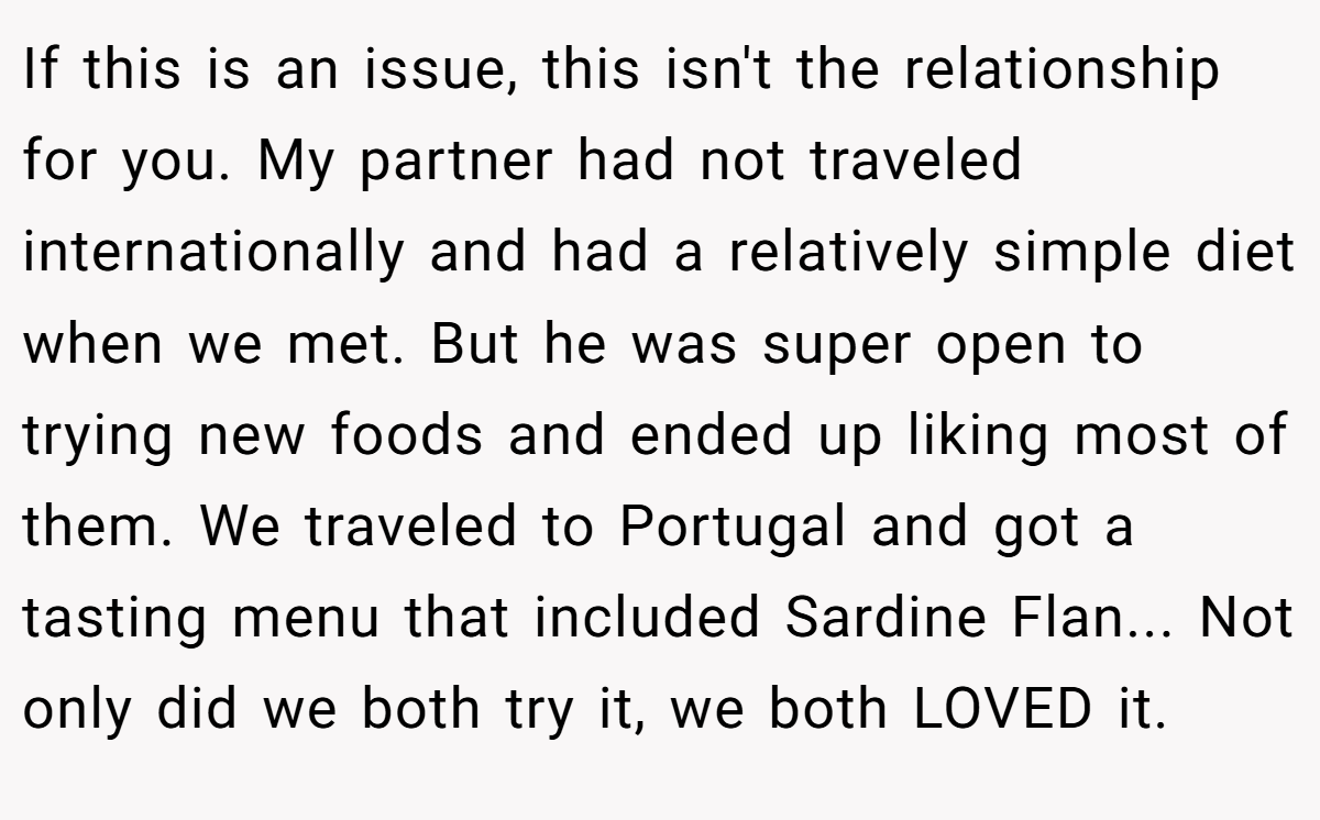 If this is an issue, this isn't the relationship for you. My partner had not traveled internationally and had a relatively simple diet when we met. But he was super open to trying new foods and ended up liking most of them. We traveled to Portugal and got a tasting menu that included Sardine Flan... Not only did we both try it, we both LOVED it.