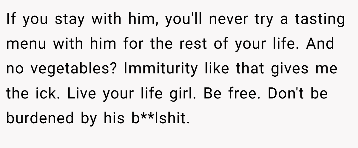 If you stay with him, you'll never try a tasting menu with him for the rest of your life. And no vegetables? Immiturity like that gives me the ick. Live your life girl. Be free. Don't be burdened by his b**lshit.