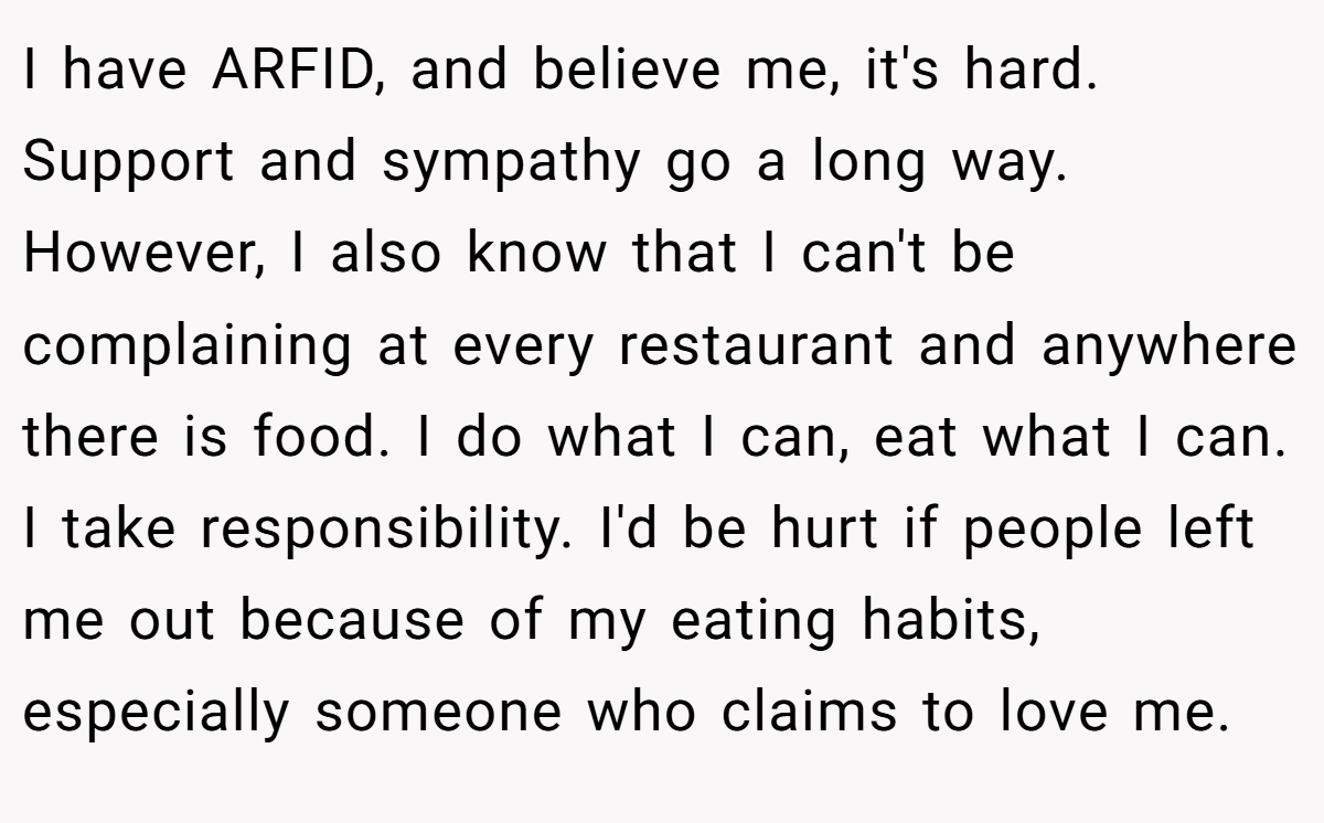 I have ARFID, and believe me, it's hard. Support and sympathy go a long way. However, I also know that I can't be complaining at every restaurant and anywhere there is food. I do what I can, eat what I can. I take responsibility. I'd be hurt if people left me out because of my eating habits, especially someone who claims to love me.