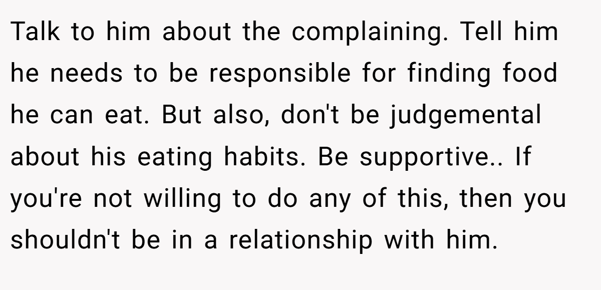 Talk to him about the complaining. Tell him he needs to be responsible for finding food he can eat. But also, don't be judgemental about his eating habits. Be supportive.. If you're not willing to do any of this, then you shouldn't be in a relationship with him.