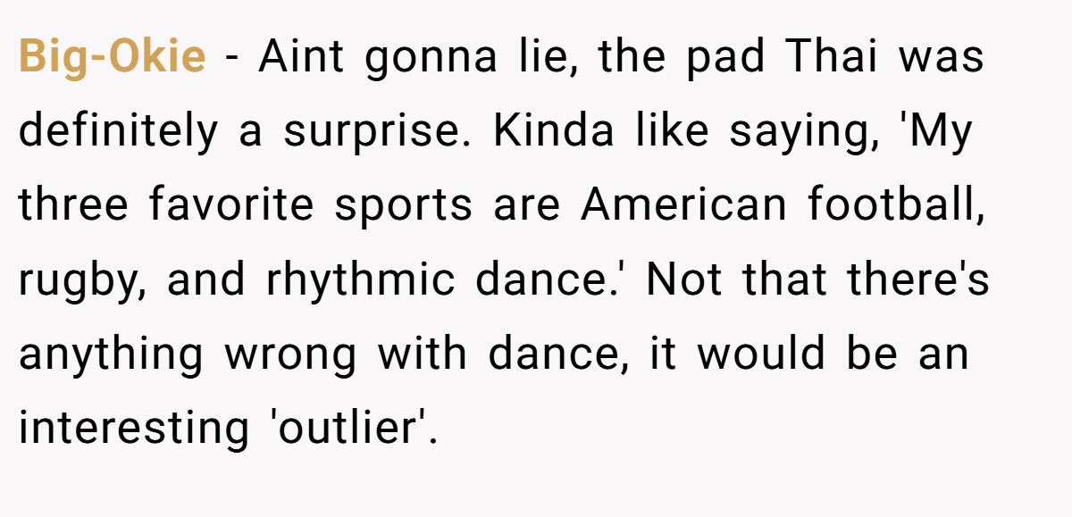 Big-Okie − Aint gonna lie, the pad Thai was definitely a surprise. Kinda like saying, 'My three favorite sports are American football, rugby, and rhythmic dance.' Not that there's anything wrong with dance, it would be an interesting 'outlier'.
