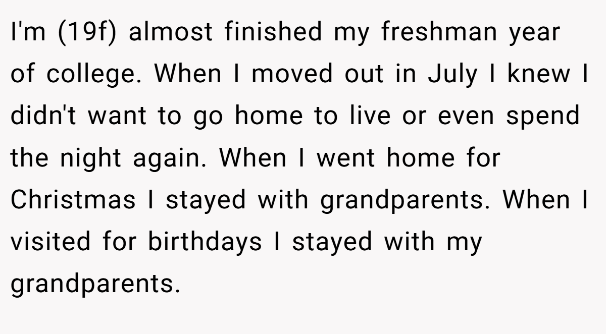 I'm (19f) almost finished my freshman year of college. When I moved out in July I knew I didn't want to go home to live or even spend the night again. When I went home for Christmas I stayed with grandparents. When I visited for birthdays I stayed with my grandparents.
