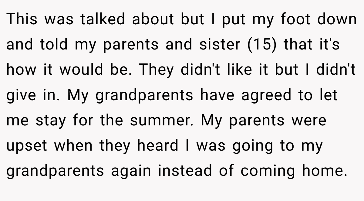 This was talked about but I put my foot down and told my parents and sister (15) that it's how it would be. They didn't like it but I didn't give in. My grandparents have agreed to let me stay for the summer. My parents were upset when they heard I was going to my grandparents again instead of coming home.