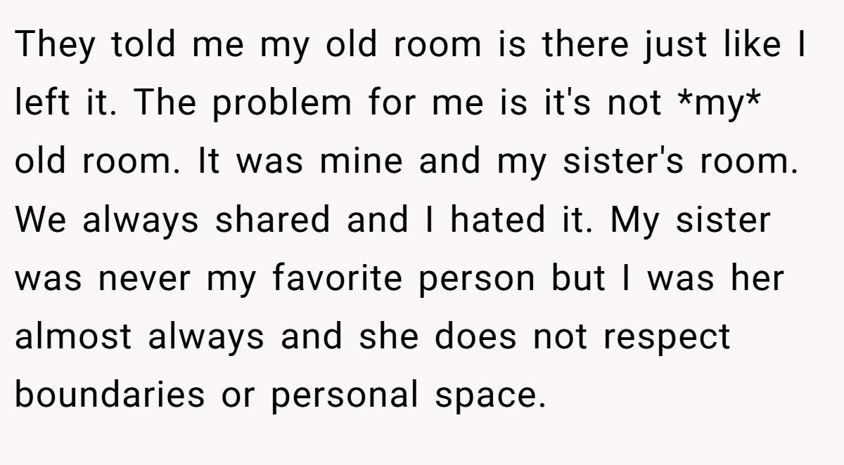 They told me my old room is there just like I left it. The problem for me is it's not *my* old room. It was mine and my sister's room. We always shared and I hated it. My sister was never my favorite person but I was her almost always and she does not respect boundaries or personal space.