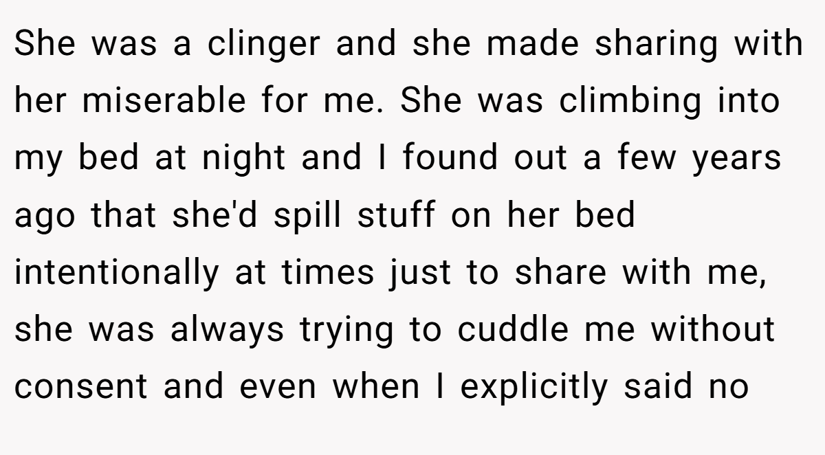 She was a clinger and she made sharing with her miserable for me. She was climbing into my bed at night and I found out a few years ago that she'd spill stuff on her bed intentionally at times just to share with me, she was always trying to cuddle me without consent and even when I explicitly said no