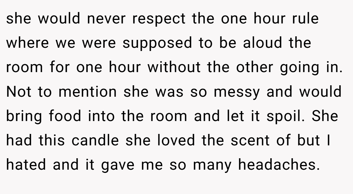 she would never respect the one hour rule where we were supposed to be aloud the room for one hour without the other going in. Not to mention she was so messy and would bring food into the room and let it spoil. She had this candle she loved the scent of but I hated and it gave me so many headaches.