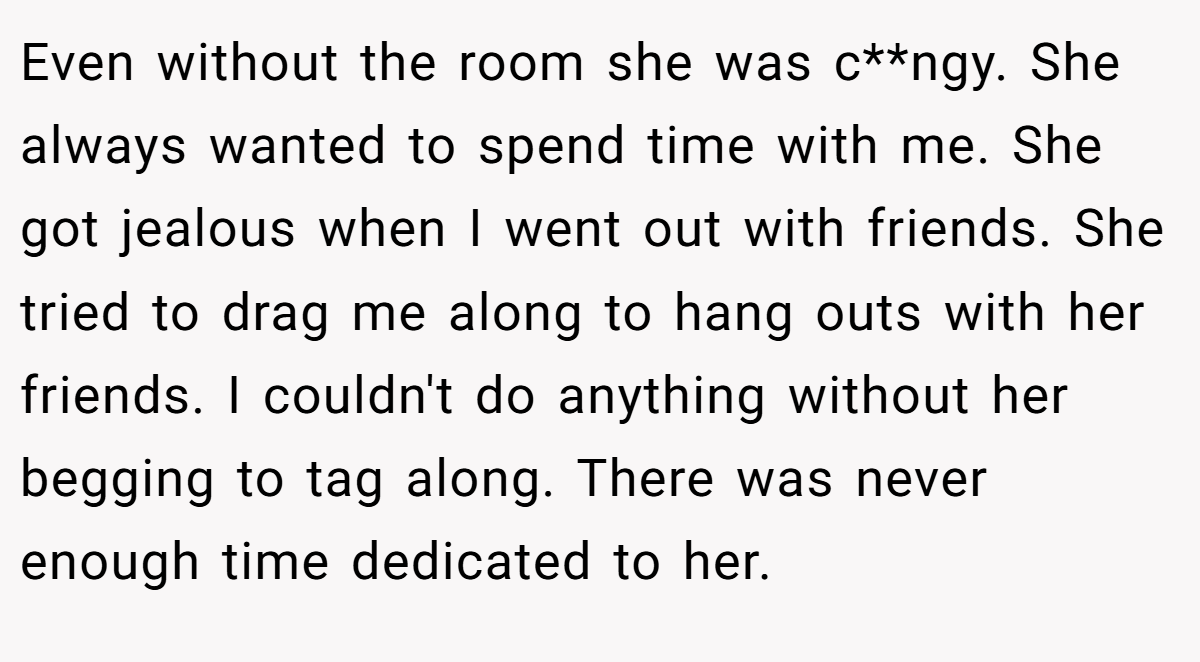 Even without the room she was c**ngy. She always wanted to spend time with me. She got jealous when I went out with friends. She tried to drag me along to hang outs with her friends. I couldn't do anything without her begging to tag along. There was never enough time dedicated to her.