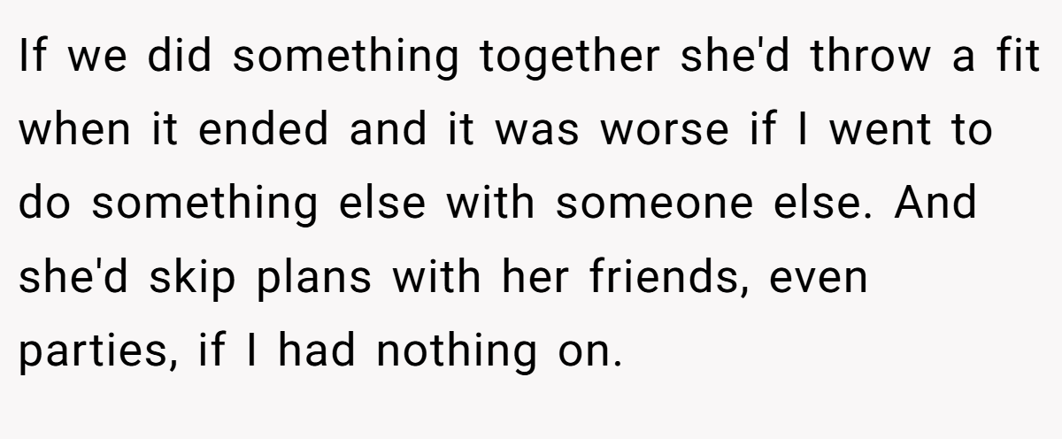 If we did something together she'd throw a fit when it ended and it was worse if I went to do something else with someone else. And she'd skip plans with her friends, even parties, if I had nothing on.