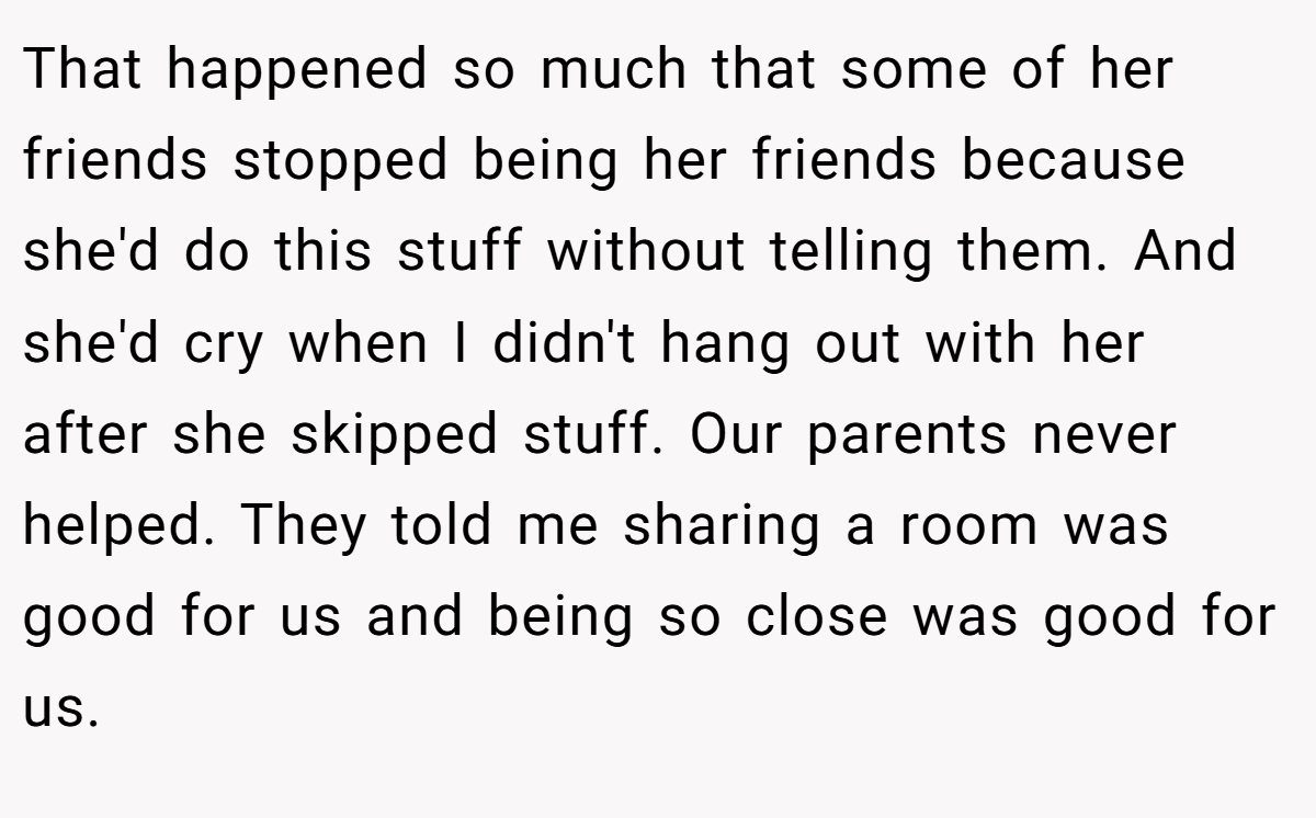 That happened so much that some of her friends stopped being her friends because she'd do this stuff without telling them. And she'd cry when I didn't hang out with her after she skipped stuff. Our parents never helped. They told me sharing a room was good for us and being so close was good for us.