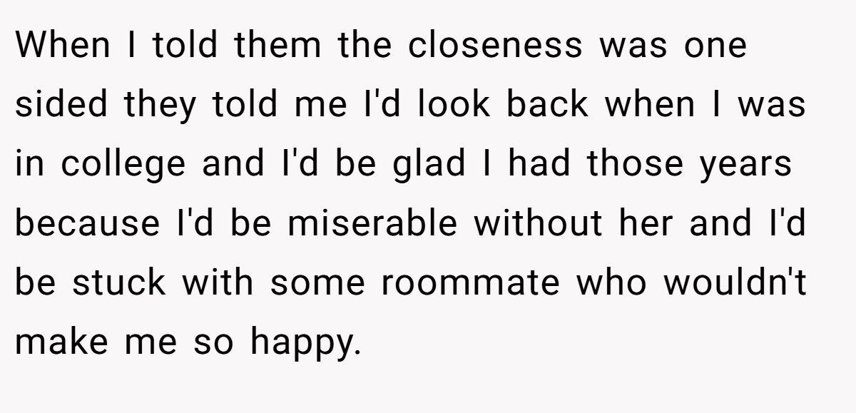 When I told them the closeness was one sided they told me I'd look back when I was in college and I'd be glad I had those years because I'd be miserable without her and I'd be stuck with some roommate who wouldn't make me so happy.