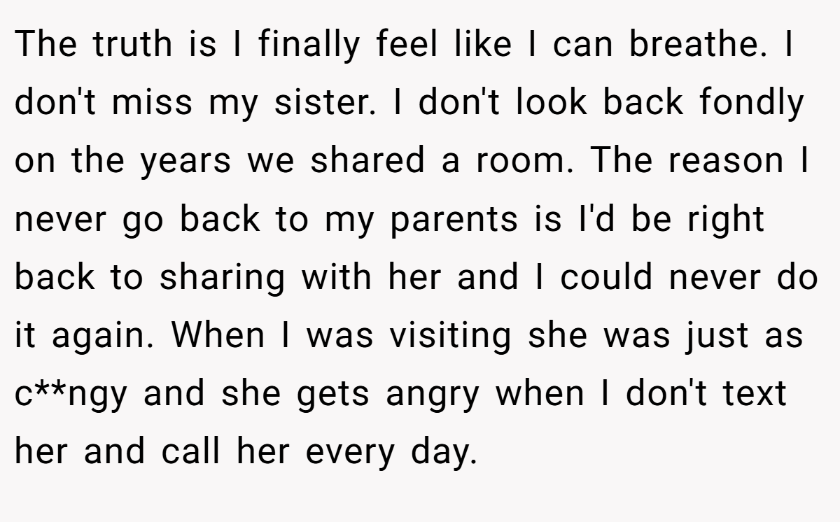The truth is I finally feel like I can breathe. I don't miss my sister. I don't look back fondly on the years we shared a room. The reason I never go back to my parents is I'd be right back to sharing with her and I could never do it again. When I was visiting she was just as c**ngy and she gets angry when I don't text her and call her every day.