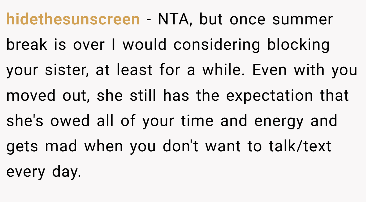 hidethesunscreen − NTA, but once summer break is over I would considering blocking your sister, at least for a while. Even with you moved out, she still has the expectation that she's owed all of your time and energy and gets mad when you don't want to talk/text every day.