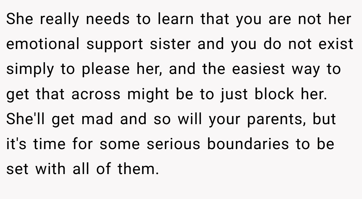 She really needs to learn that you are not her emotional support sister and you do not exist simply to please her, and the easiest way to get that across might be to just block her. She'll get mad and so will your parents, but it's time for some serious boundaries to be set with all of them.