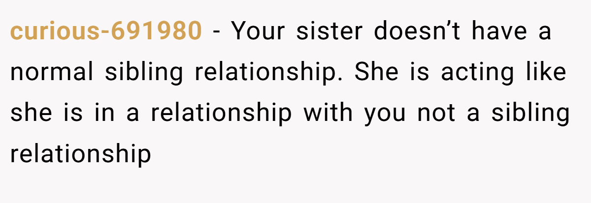 curious-691980 − Your sister doesn’t have a normal sibling relationship. She is acting like she is in a relationship with you not a sibling relationship