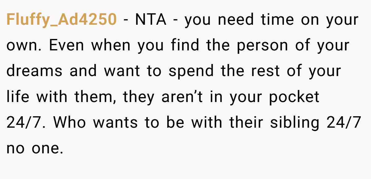 Fluffy_Ad4250 − NTA - you need time on your own. Even when you find the person of your dreams and want to spend the rest of your life with them, they aren’t in your pocket 24/7. Who wants to be with their sibling 24/7 no one.