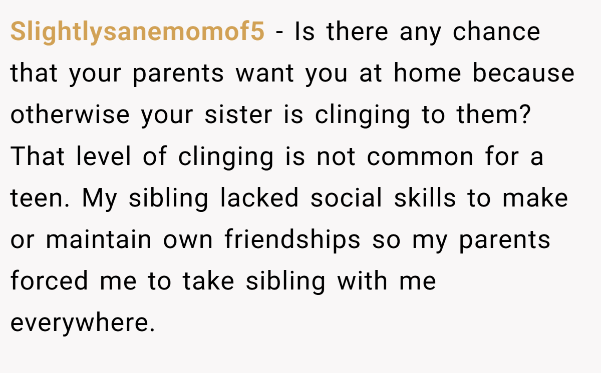Slightlysanemomof5 − Is there any chance that your parents want you at home because otherwise your sister is clinging to them? That level of clinging is not common for a teen. My sibling lacked social skills to make or maintain own friendships so my parents forced me to take sibling with me everywhere.