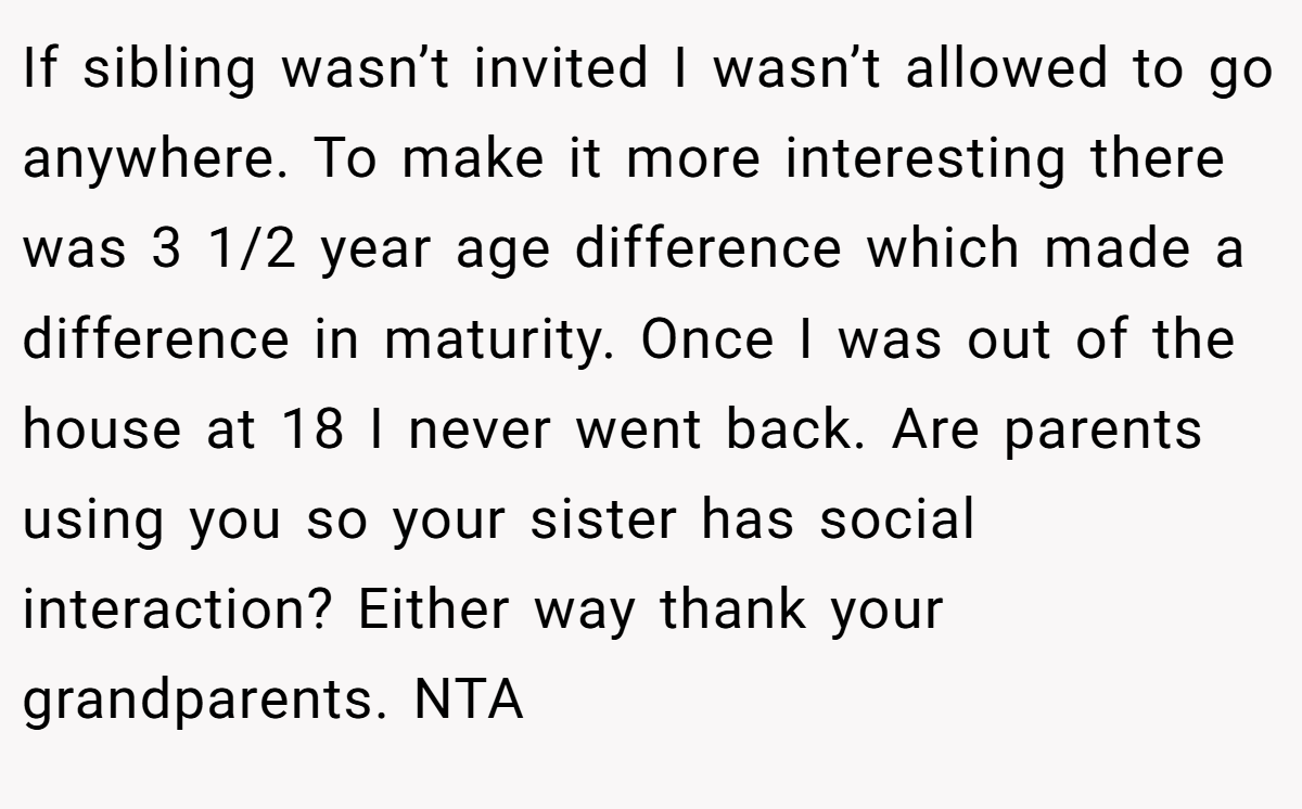 If sibling wasn’t invited I wasn’t allowed to go anywhere. To make it more interesting there was 3 1/2 year age difference which made a difference in maturity. Once I was out of the house at 18 I never went back. Are parents using you so your sister has social interaction? Either way thank your grandparents. NTA