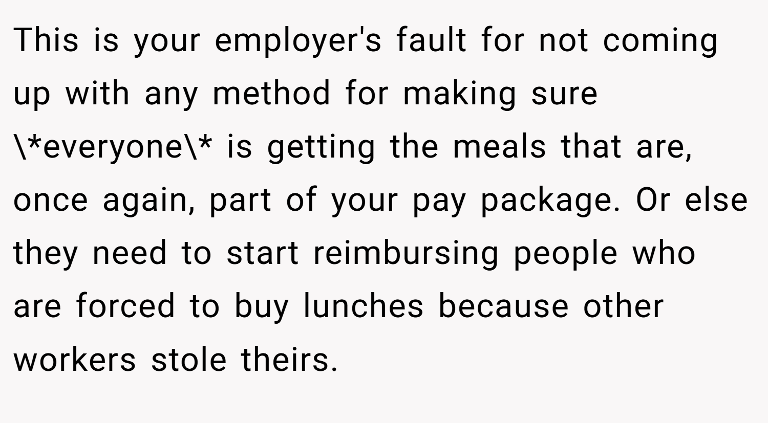This is your employer's fault for not coming up with any method for making sure \*everyone\* is getting the meals that are, once again, part of your pay package. Or else they need to start reimbursing people who are forced to buy lunches because other workers stole theirs.