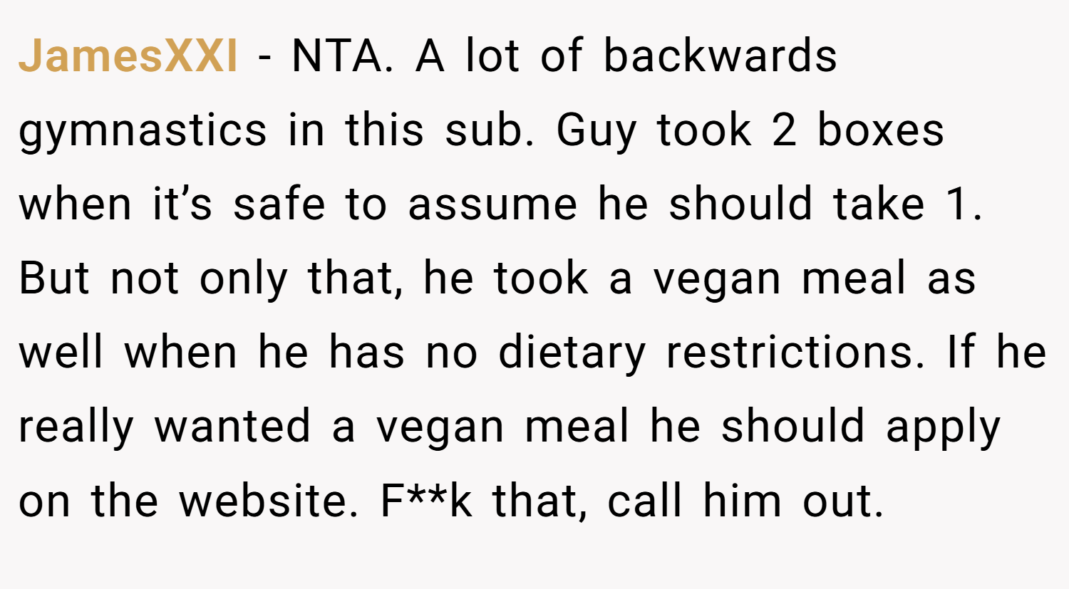 JamesXXI − NTA. A lot of backwards gymnastics in this sub. Guy took 2 boxes when it’s safe to assume he should take 1. But not only that, he took a vegan meal as well when he has no dietary restrictions. If he really wanted a vegan meal he should apply on the website. F**k that, call him out.
