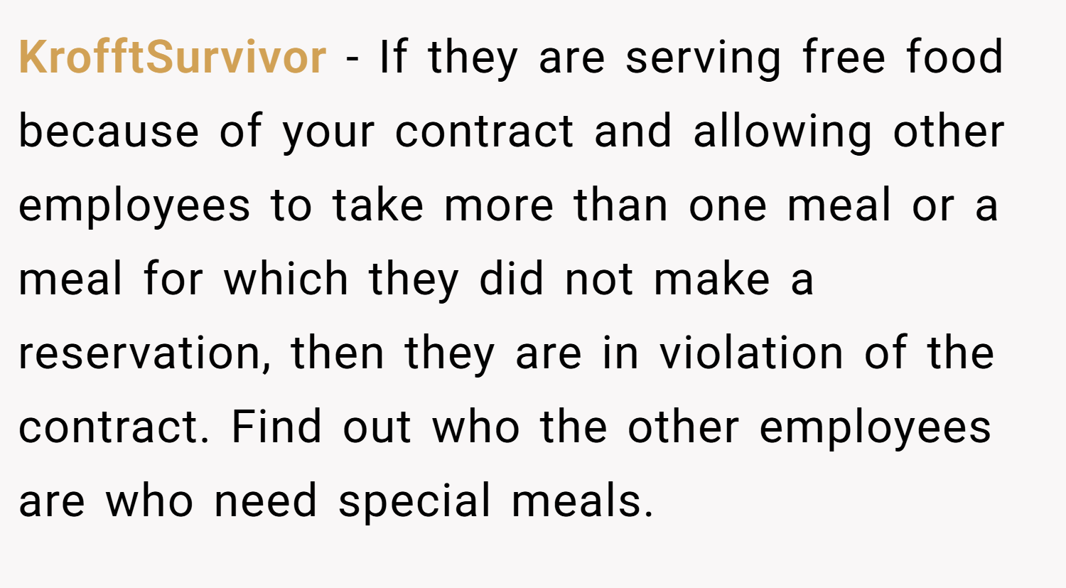 KrofftSurvivor − If they are serving free food because of your contract and allowing other employees to take more than one meal or a meal for which they did not make a reservation, then they are in violation of the contract. Find out who the other employees are who need special meals.