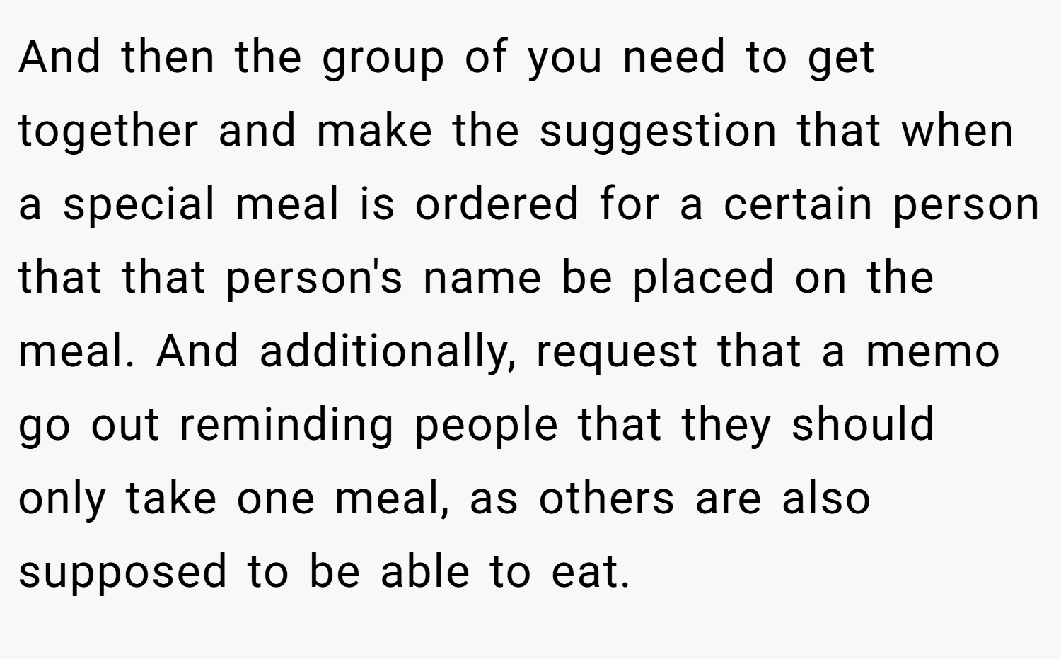 And then the group of you need to get together and make the suggestion that when a special meal is ordered for a certain person that that person's name be placed on the meal. And additionally, request that a memo go out reminding people that they should only take one meal, as others are also supposed to be able to eat.