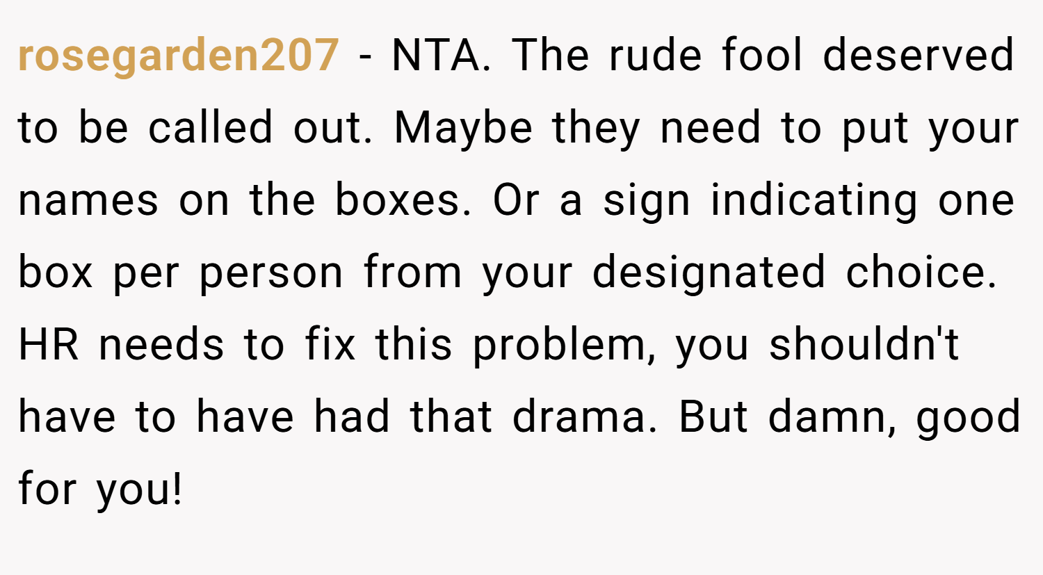 rosegarden207 − NTA. The rude fool deserved to be called out. Maybe they need to put your names on the boxes. Or a sign indicating one box per person from your designated choice. HR needs to fix this problem, you shouldn't have to have had that drama. But damn, good for you!
