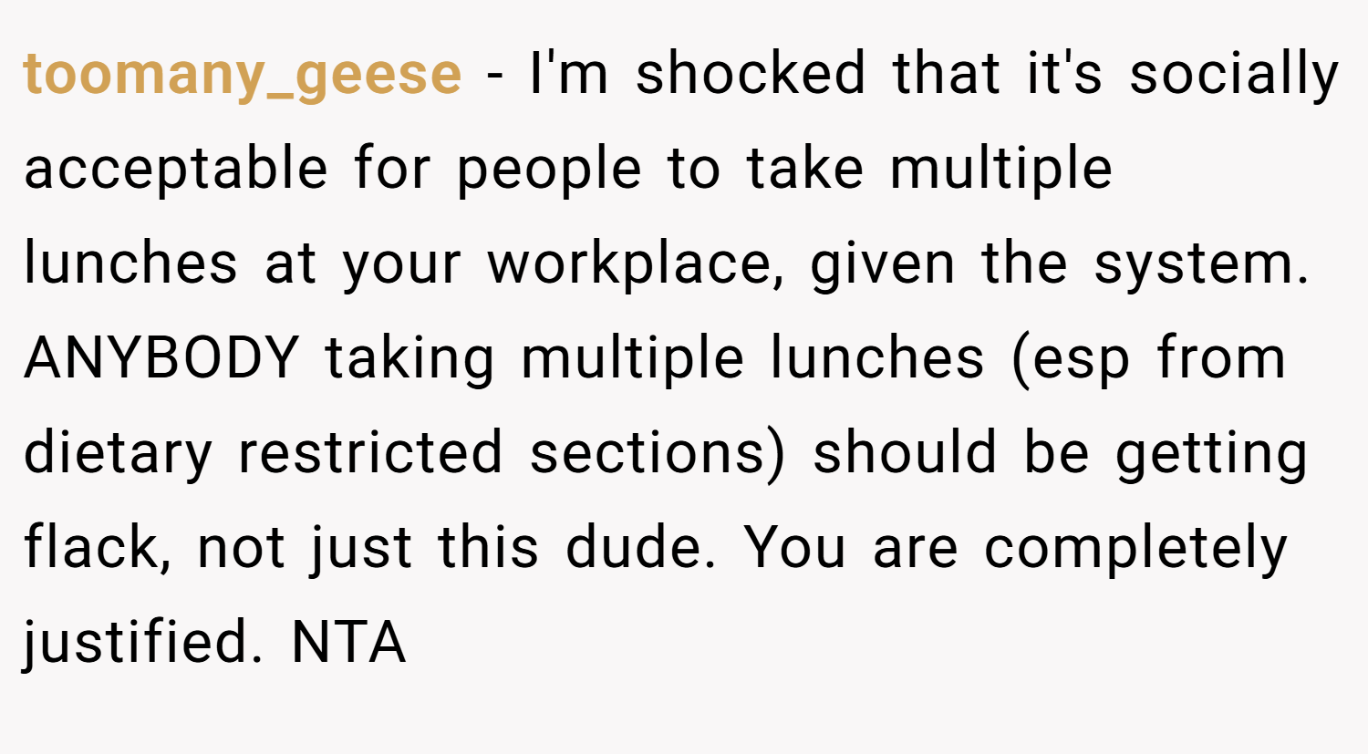toomany_geese − I'm shocked that it's socially acceptable for people to take multiple lunches at your workplace, given the system. ANYBODY taking multiple lunches (esp from dietary restricted sections) should be getting flack, not just this dude. You are completely justified. NTA