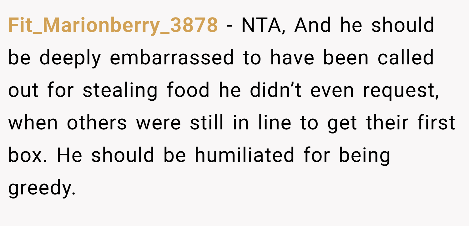 Fit_Marionberry_3878 − NTA, And he should be deeply embarrassed to have been called out for stealing food he didn’t even request, when others were still in line to get their first box. He should be humiliated for being greedy. 