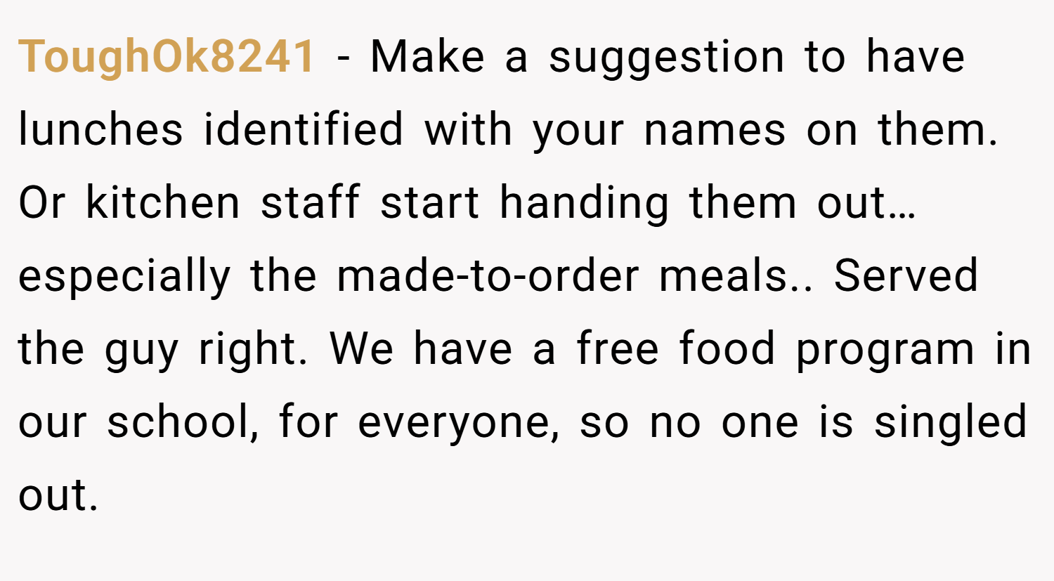 ToughOk8241 − Make a suggestion to have lunches identified with your names on them. Or kitchen staff start handing them out…especially the made-to-order meals.. Served the guy right. We have a free food program in our school, for everyone, so no one is singled out.