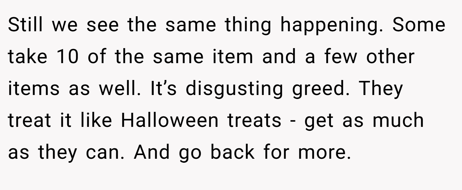 Still we see the same thing happening. Some take 10 of the same item and a few other items as well. It’s disgusting greed. They treat it like Halloween treats - get as much as they can. And go back for more.