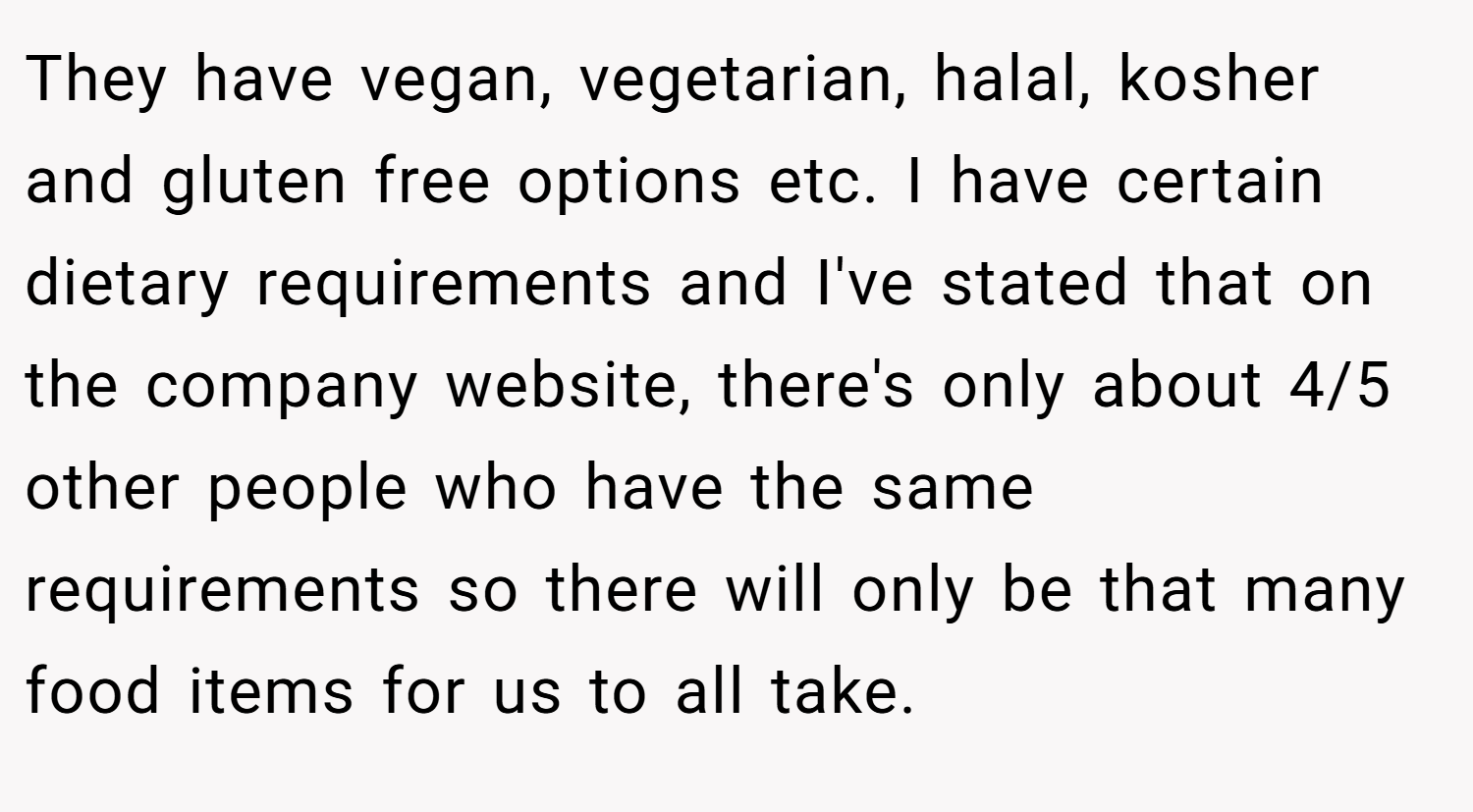 They have vegan, vegetarian, halal, kosher and gluten free options etc. I have certain dietary requirements and I've stated that on the company website, there's only about 4/5 other people who have the same requirements so there will only be that many food items for us to all take.