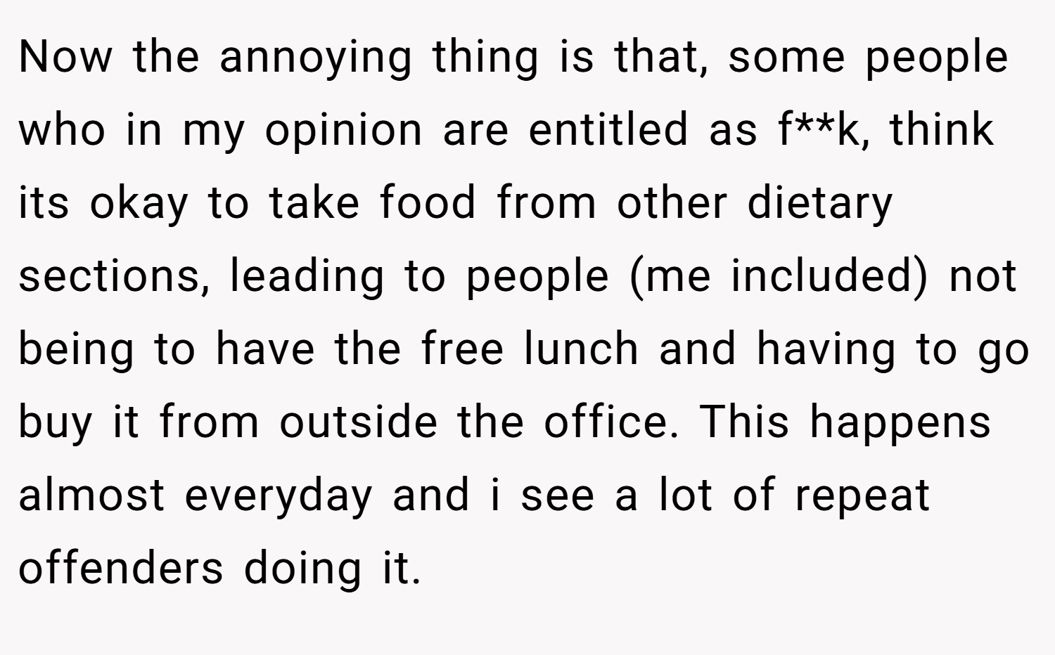 Now the annoying thing is that, some people who in my opinion are entitled as f**k, think its okay to take food from other dietary sections, leading to people (me included) not being to have the free lunch and having to go buy it from outside the office. This happens almost everyday and i see a lot of repeat offenders doing it.