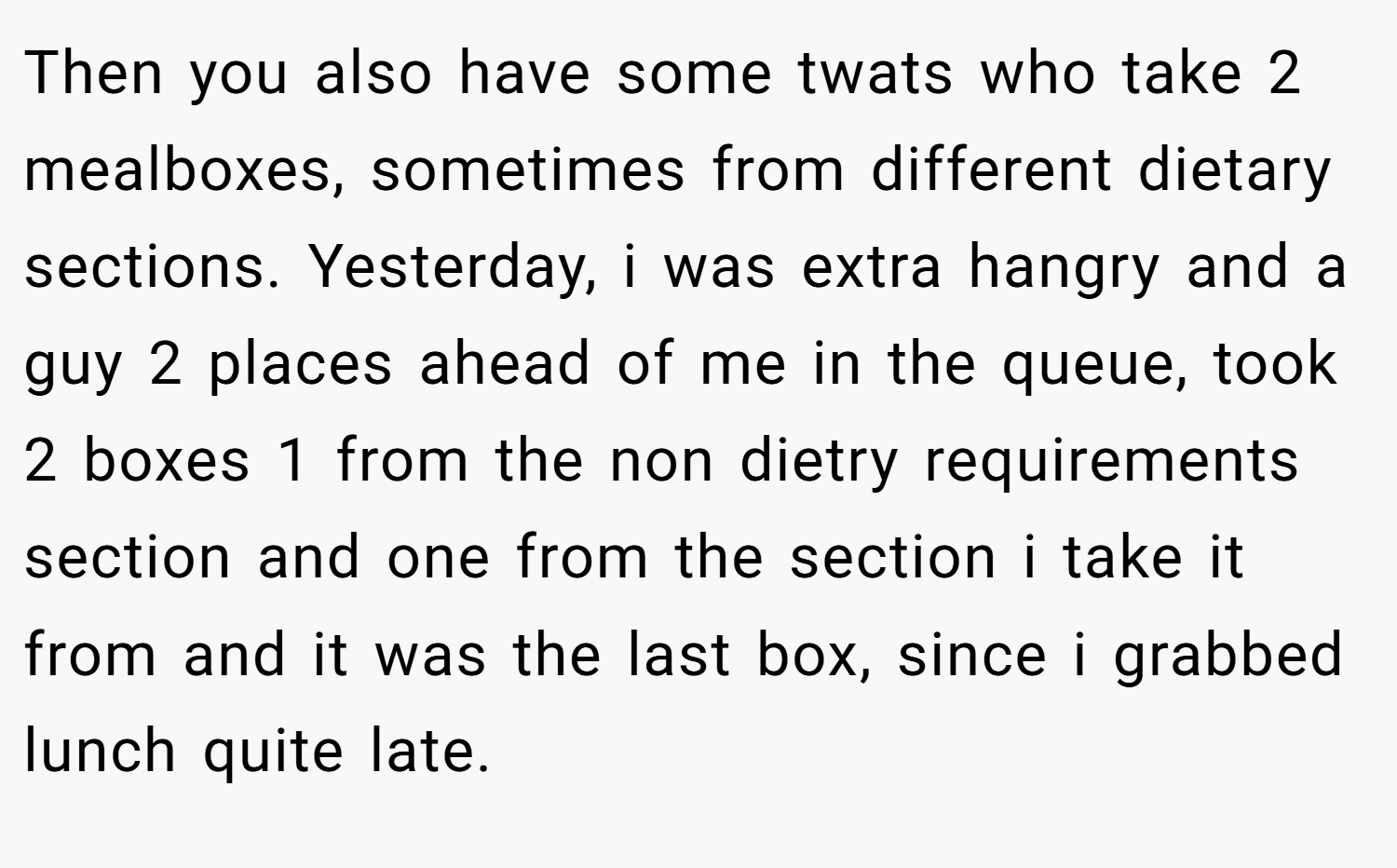 Then you also have some twats who take 2 mealboxes, sometimes from different dietary sections. Yesterday, i was extra hangry and a guy 2 places ahead of me in the queue, took 2 boxes 1 from the non dietry requirements section and one from the section i take it from and it was the last box, since i grabbed lunch quite late.