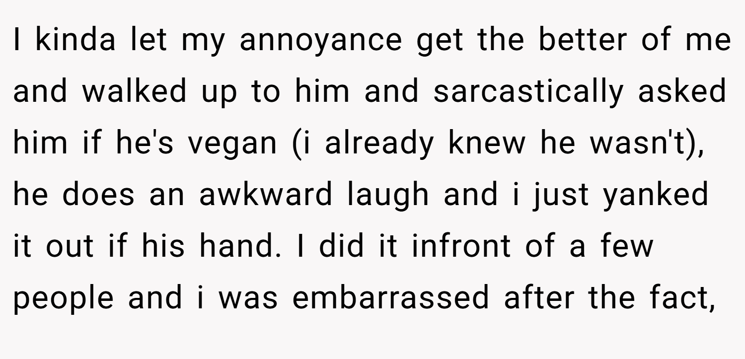 I kinda let my annoyance get the better of me and walked up to him and sarcastically asked him if he's vegan (i already knew he wasn't), he does an awkward laugh and i just yanked it out if his hand. I did it infront of a few people and i was embarrassed after the fact,