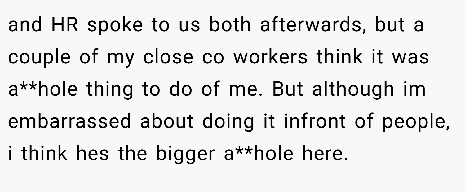 and HR spoke to us both afterwards, but a couple of my close co workers think it was a**hole thing to do of me. But although im embarrassed about doing it infront of people, i think hes the bigger a**hole here.