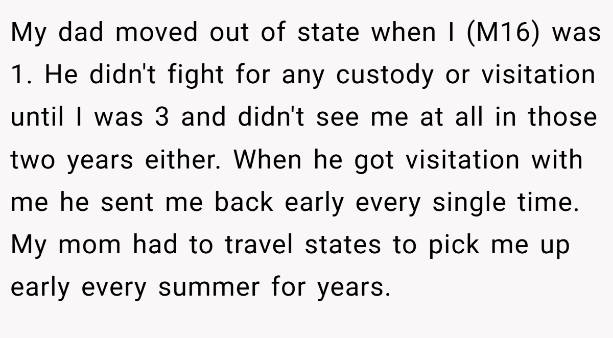 My dad moved out of state when I (M16) was 1. He didn't fight for any custody or visitation until I was 3 and didn't see me at all in those two years either. When he got visitation with me he sent me back early every single time. My mom had to travel states to pick me up early every summer for years.